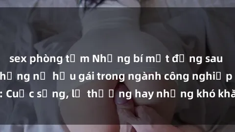 sex phòng tắm Những bí mật đằng sau cuộc sống của những nữ hầu gái trong ngành công nghiệp sex: Cuộc sống, lẽ thường hay những khó khăn mà họ phải đối mặt.