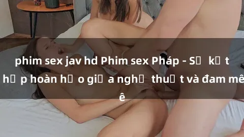 phim sex jav hd Phim sex Pháp - Sự kết hợp hoàn hảo giữa nghệ thuật và đam mê