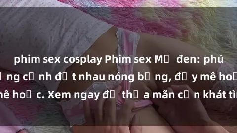 phim sex cosplay Phim sex Mỹ đen: phút mãnh liệt với những cảnh địt nhau nóng bỏng, đầy mê hoặc. Xem ngay để thỏa mãn cơn khát tình dục của bạn!