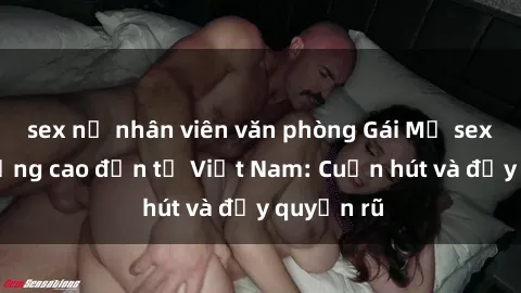 sex nữ nhân viên văn phòng Gái Mỹ sex chất lượng cao đến từ Việt Nam: Cuốn hút và đầy quyến rũ