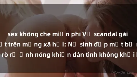 sex không che miễn phí Vụ scandal gái xinh lộ hàng gây sốt trên mạng xã hội: Nữ sinh đẹp mắt bị rò rỉ ảnh nóng khiến dân tình không khỏi bất ngờ và phẫn nộ!