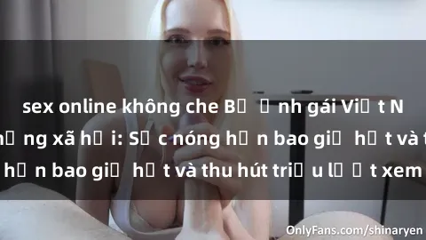 sex online không che Bộ ảnh gái Việt Nam nude gây sốt mạng xã hội: Sắc nóng hơn bao giờ hết và thu hút triệu lượt xem