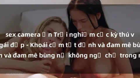 sex camera ẩn Trải nghiệm cực kỳ thú vị khi làm tình với gái đẹp - Khoái cảm tột đỉnh và đam mê bùng nổ không ngờ chỉ trong một đêm!