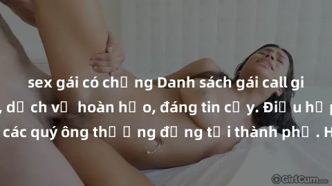 sex gái có chồng Danh sách gái call girl vip chất lượng, dịch vụ hoàn hảo, đáng tin cậy. Điều hấp dẫn cho các quý ông thượng đẳng tại thành phố. Hãy nhấc máy và đặt lịch ngay!