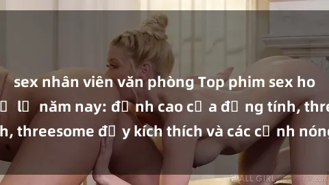 sex nhân viên văn phòng Top phim sex hot nhất không thể bỏ lỡ năm nay: đỉnh cao của đồng tính, threesome đầy kích thích và các cảnh nóng đang gây sốt!