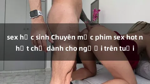 sex học sinh Chuyên mục phim sex hot nhất chỉ dành cho người trên tuổi