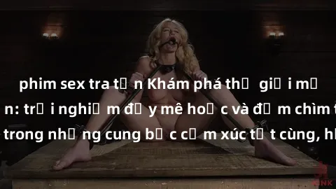 phim sex tra tấn Khám phá thế giới mới với sex người lớn: trải nghiệm đầy mê hoặc và đắm chìm trong những cung bậc cảm xúc tột cùng, hứng khởi và cuốn hút.