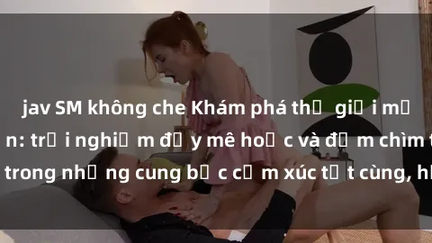 jav SM không che Khám phá thế giới mới với sex người lớn: trải nghiệm đầy mê hoặc và đắm chìm trong những cung bậc cảm xúc tột cùng, hứng khởi và cuốn hút.