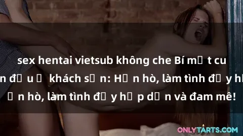 sex hentai vietsub không che Bí mật cuộc hẹn gái Việt lần đầu ở khách sạn: Hẹn hò, làm tình đầy hấp dẫn và đam mê!