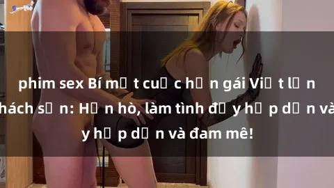 phim sex Bí mật cuộc hẹn gái Việt lần đầu ở khách sạn: Hẹn hò, làm tình đầy hấp dẫn và đam mê!