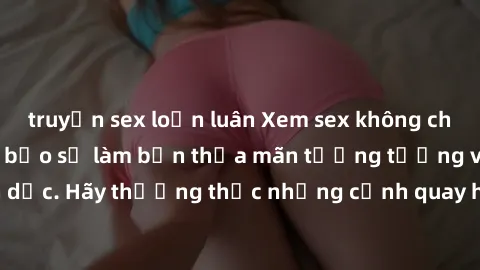 truyện sex loạn luân Xem sex không che HD miễn phí đảm bảo sẽ làm bạn thỏa mãn tưởng tượng và nhu cầu tình dục. Hãy thưởng thức những cảnh quay hấp dẫn và mãnh liệt ngay bây giờ!