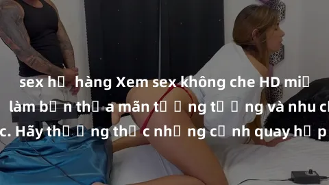 sex họ hàng Xem sex không che HD miễn phí đảm bảo sẽ làm bạn thỏa mãn tưởng tượng và nhu cầu tình dục. Hãy thưởng thức những cảnh quay hấp dẫn và mãnh liệt ngay bây giờ!