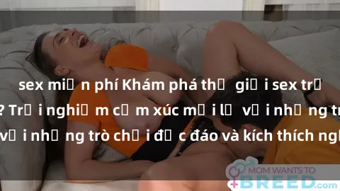 sex miễn phí Khám phá thế giới sex trực tuyến: Hơn tuổi? Trải nghiệm cảm xúc mới lạ với những trò chơi độc đáo và kích thích người lớn