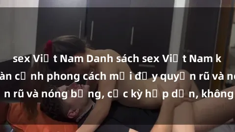 sex Việt Nam Danh sách sex Việt Nam không che - Ảnh toàn cảnh phong cách mới đầy quyến rũ và nóng bỏng, cực kỳ hấp dẫn, không thể bỏ qua!
