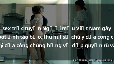 sex trực tuyến Người mẫu Việt Nam gây sốt với loạt shoot ảnh táo bạo, thu hút sự chú ý của công chúng bằng vẻ đẹp quyến rũ và gợi cảm.