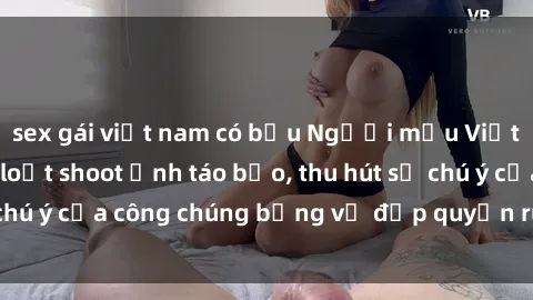 sex gái việt nam có bầu Người mẫu Việt Nam gây sốt với loạt shoot ảnh táo bạo, thu hút sự chú ý của công chúng bằng vẻ đẹp quyến rũ và gợi cảm.