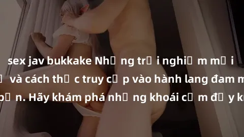 sex jav bukkake Những trải nghiệm mới lạ với sex tập thể và cách thức truy cập vào hành lang đam mê của bạn. Hãy khám phá những khoái cảm đầy kích thích với tập thể hấp dẫn!