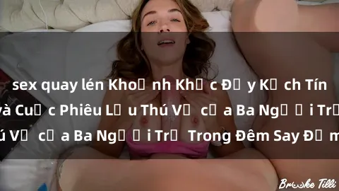 sex quay lén Khoảnh Khắc Đầy Kịch Tính: Sex  Việt Nam và Cuộc Phiêu Lưu Thú Vị của Ba Người Trẻ Trong Đêm Say Đắm