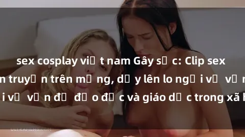 sex cosplay việt nam Gây sốc: Clip sex mẹ con Việt Nam lan truyền trên mạng, dấy lên lo ngại về vấn đề đạo đức và giáo dục trong xã hội hiện nay.