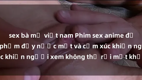sex bà mẹ việt nam Phim sex anime đỉnh cao: Những tác phẩm đầy nước mắt và cảm xúc khiến người xem không thể rời mắt khỏi màn hình