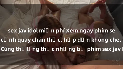 sex jav idol miễn phí Xem ngay phim sex jav HD với những cảnh quay chân thực, hấp dẫn không che. Cùng thưởng thức những bộ phim sex jav HD hot nhất hiện nay!