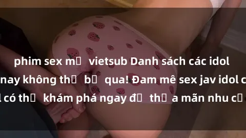 phim sex mỹ vietsub Danh sách các idol JAV hot nhất hiện nay không thể bỏ qua! Đam mê sex jav idol có thể khám phá ngay để thỏa mãn nhu cầu giải trí của mình!
