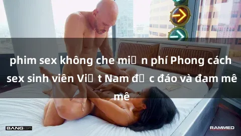 phim sex không che miễn phí Phong cách sex sinh viên Việt Nam độc đáo và đam mê